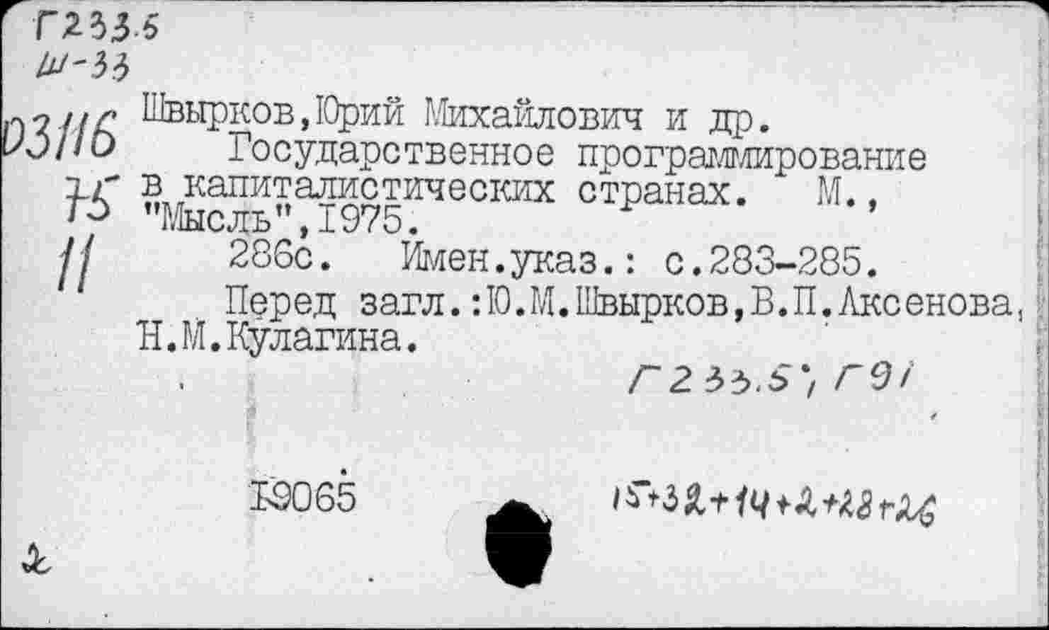 ﻿гнм
]'У2цг Швырков,Юрий Михайлович и др.
Ю/ш Государственное программи
программирование
в капиталистических странах. М., г-> "Мысль”,1975.
Ц 286с.	Имен.указ.: с.283-285.
Перед загл.:Ю.М.Швырков,В.П.Аксенова, Н.М.Кулагина.
19065
